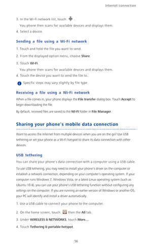 Page 61Internet connection 
56
3. In the Wi-Fi network list, touch .
You phone then scans for available devices and displays them.
4. Select a device.
Sending a file using a Wi-Fi network
1. Touch and hold the file you want to send.
2. From the displayed option menu, choose Share.
3. Touch Wi-Fi. 
You phone then scans for available devices and displays them.
4. Touch the device you want to send the file to.
 Specific steps may vary slightly by file type. 
Receiving a file using a Wi-Fi network
When a file comes...