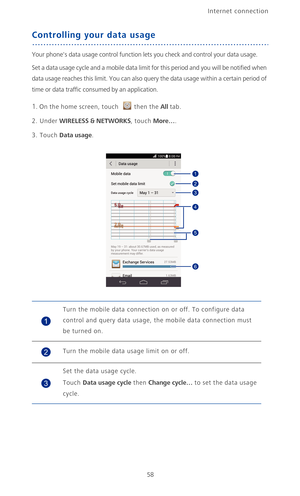 Page 63Internet connection 
58
Controlling your data usage
Your phones data usage control function lets you check and control your data usage.
Set a data usage cycle and a mobile data limit for this period and you will be notified when 
data usage reaches this limit. You can also query the data usage within a certain period of 
time or data traffic consumed by an application.
1. On the home screen, touch then the All tab.
2. Under WIRELESS & NETWORKS, touch More….
3. Touch Data usage.
Turn the mobile data...