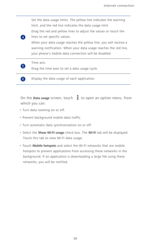 Page 64Internet connection 
59
On the Data usage screen, touch to open an option menu, from 
which you can:
•  Turn data roaming on or off.
•  Prevent background mobile data traffic.
•  Turn automatic data synchronization on or off.
• Select the Show Wi-Fi usage check box. The Wi-Fi tab will be displayed. 
Touch this tab to view Wi-Fi data usage.
• Touch Mobile hotspots and select the Wi-Fi networks that are mobile 
hotspots to prevent applications from accessing these networks in the 
background. If an...