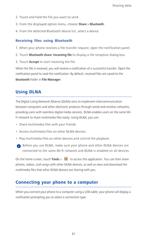 Page 66Sharing data 
61
2. Touch and hold the file you want to send.
3. From the displayed option menu, choose Share > Bluetooth.
4. From the detected Bluetooth device list, select a device.
Receiving files using Bluetooth
1. When your phone receives a file transfer request, open the notification panel.
2. Touch Bluetooth share: Incoming file to display a file reception dialog box.
3. Touch Accept to start receiving the file.
When the file is received, you will receive a notification of a successful transfer....