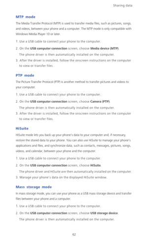 Page 67Sharing data 
62
MTP mode
The Media Transfer Protocol (MTP) is used to transfer media files, such as pictures, songs, 
and videos, between your phone and a computer. The MTP mode is only compatible with 
Windows Media Player 10 or later. 
1. Use a USB cable to connect your phone to the computer.
2. On the USB computer connection screen, choose Media device (MTP).
The phone driver is then automatically installed on the computer.
3. After the driver is installed, follow the onscreen instructions on the...