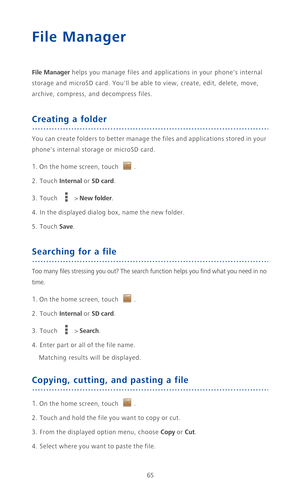 Page 7065
File Manager
File Manager helps you manage files and applications in your phones internal 
storage and microSD card. Youll be able to view, create, edit, delete, move, 
archive, compress, and decompress files.
Creating a folder
You can create folders to better manage the files and applications stored in your 
phones internal storage or microSD card.
1. On the home screen, touch .
2. Touch Internal or SD card.
3. Touch  > New folder.
4. In the displayed dialog box, name the new folder.
5. Touch Save....