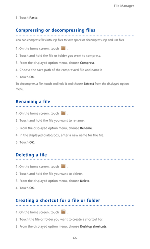 Page 71File Manager 
66
5. Touch Paste.
Compressing or decompressing files
You can compress files into .zip files to save space or decompress .zip and .rar files. 
1. On the home screen, touch .
2. Touch and hold the file or folder you want to compress.
3. From the displayed option menu, choose Compress.
4.  Choose the save path of the compressed file and name it.
5. Touch OK.
To decompress a file, touch and hold it and choose Extract from the displayed option 
menu. 
Renaming a file
1. On the home screen,...