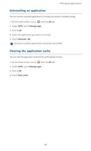 Page 74Managing applications 
69
Uninstalling an application
You can remove unwanted applications to increase your phones available storage.
1. On the home screen, touch then the All tab.
2. Under APPS, touch Manage apps.
3. Flick to All. 
4. Select the application you want to uninstall.
5. Touch Uninstall > OK. Some pre-installed applications cannot be uninstalled.
Clearing the application cache
You can clear the application cache to free up the phone memory.
1. On the home screen, touch then the All tab.
2....