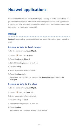 Page 7570
Huawei applications
Huawei took the creative liberty to offer you a variety of useful applications, for 
your added convenience. A Huawei ID may be required to use these applications. 
If you do not have one, open one of these applications and follow the onscreen 
instructions to create your Huawei ID.
Backup
Backup lets you back up your important data and restore them after a system upgrade or 
reset.
Backing up data to local storage
1. On the home screen, touch Mgmt..
2. Touch then the Local tab....