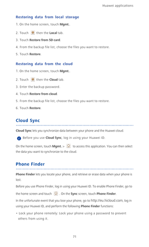 Page 76Huawei applications 
71
Restoring data from local storage
1. On the home screen, touch Mgmt..
2. Touch then the Local tab. 
3. Touch Restore from SD card.
4. From the backup file list, choose the files you want to restore.
5. Touch Restore.
Restoring data from the cloud
1. On the home screen, touch Mgmt..
2. Touch then the Cloud tab. 
3. Enter the backup password.
4. Touch Restore from cloud.
5. From the backup file list, choose the files you want to restore.
6. Touch Restore.
Cloud Sync
Cloud Sync lets...