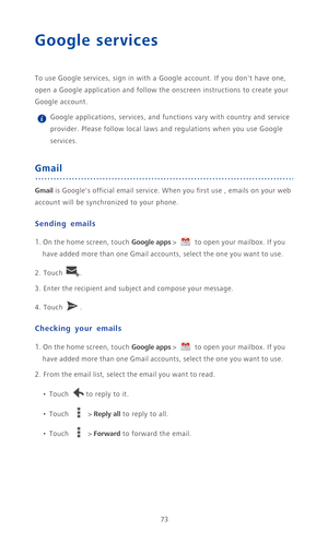 Page 7873
Google services
To use Google services, sign in with a Google account. If you dont have one, 
open a Google application and follow the onscreen instructions to create your 
Google account.
 Google applications, services, and functions vary with country and service 
provider. Please follow local laws and regulations when you use Google 
services.
Gmail
Gmail is Googles official email service. When you first use , emails on your web 
account will be synchronized to your phone.
Sending emails
1. On the...