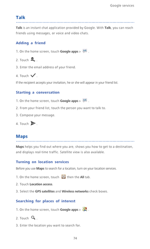 Page 79Google services 
74
Talk
Talk is an instant chat application provided by Google. With Talk, you can reach 
friends using messages, or voice and video chats.
Adding a friend
1. On the home screen, touch Google apps > .
2. Touch .
3. Enter the email address of your friend.
4. Touch .
If the recipient accepts your invitation, he or she will appear in your friend list.
Starting a conversation
1. On the home screen, touch Google apps > .
2. From your friend list, touch the person you want to talk to.
3....