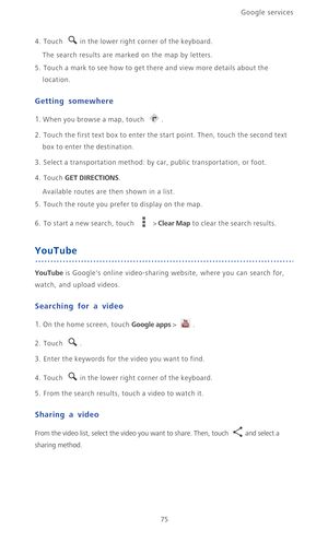 Page 80Google services 
75
4. Touch in the lower right corner of the keyboard.
The search results are marked on the map by letters.
5. Touch a mark to see how to get there and view more details about the 
location.
Getting somewhere
1. When you browse a map, touch .
2. Touch the first text box to enter the start point. Then, touch the second text 
box to enter the destination.
3. Select a transportation method: by car, public transportation, or foot.
4. Touch GET DIRECTIONS.
Available routes are then shown in a...