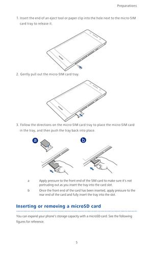 Page 10Preparations
5
1. Insert the end of an eject tool or paper clip into the hole next to the micro-SIM 
card tray to release it.
2. Gently pull out the micro-SIM card tray.
3. Follow the directions on the micro-SIM card tray to place the micro-SIM card 
in the tray, and then push the tray back into place.
a Apply pressure to the front end of the SIM card to make sure its not 
portruding out as you insert the tray into the card slot.
b Once the front end of the card has been inserted, apply pressure to the...