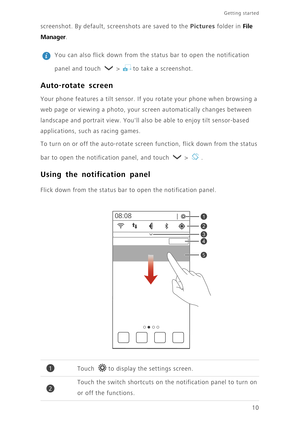 Page 14Getting started 
10 screenshot. By default, screenshots are saved to the 
Pictures folder in File 
Manager
. 
 
You can also flick down from the status bar to open the notification 
panel and touch   >  to take a screenshot. 
Auto-rotate screen
Your phone features a tilt sensor. If you rotate your phone when browsing a 
web page or viewing a photo, your screen automatically changes between 
landscape and portrait view. Youll also be able to enjoy tilt sensor-based 
applications, such as racing games. 
To...