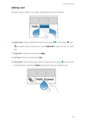 Page 18Basic operations 
14
Editing text
Discover how to select, cut, copy, and paste text on your phone.
• Select text: Touch and hold the text to bring up . Then drag and 
to select more or less text, or touch Select all to select all text in a text 
box. 
• Copy text: Select text and touch Copy. 
• Cut text: Select text and touch Cut. 
• Paste text: Touch where you want to insert the text, drag to move the 
insertion point, and touch Paste to paste the text you copied or cut. 
Hello, huawei
Hello, huawei 
