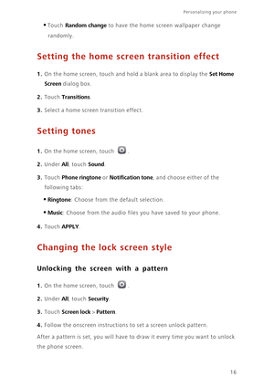 Page 20Personalizing your phone  
16
•Touch Random change to have the home screen wallpaper change 
randomly.
Setting the home screen transition effect
1. On the home screen, touch and hold a blank area to display the Set Home 
Screen
 dialog box. 
2. Touch Transitions. 
3. Select a home screen transition effect.
Setting tones
1. On the home screen, touch .
2. Under All, touch Sound. 
3. Touch Phone ringtone or Notification tone, and choose either of the 
following tabs:
•Ringtone: Choose from the default...