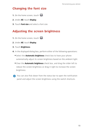 Page 22Personalizing your phone  
18
Changing the font size
1. On the home screen, touch .
2. Under All, touch Display. 
3. Touch Font size and select a font size.
Adjusting the screen brightness
1. On the home screen, touch .
2. Under All, touch Display. 
3. Touch Brightness. 
4. In the displayed dialog box, perform either of the following operations:
•Select the Automatic brightness check box to have your phone 
automatically adjust its screen brightness based on the ambient light.
•Clear the Automatic...