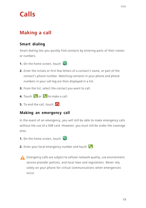 Page 2319
Calls
Calls
Making a call
Smart dialing
Smart dialing lets you quickly find contacts by entering parts of their names 
or numbers.
1. On the home screen, touch .
2. Enter the initials or first few letters of a contacts name, or part of the 
contacts phone number. Matching contacts in your phone and phone 
numbers in your call log are then displayed in a list.
3. From the list, select the contact you want to call.
4. Touch or to make a call. 
5. To end the call, touch . 
Making an emergency call
In the...