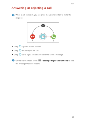 Page 24Calls
20
Answering or rejecting a call
 
When a call comes in, you can press the volume button to mute the 
ringtone.
• Drag right to answer the call.
• Drag left to reject the call.
• Drag up to reject the call and send the caller a message.
 
On the dialer screen, touch   > Settings > Reject calls with SMS to edit 
the message that will be sent.  