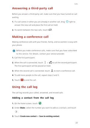 Page 26Calls
22
Answering a third-party call
Before you answer a third-party call, make sure that you have turned on call 
waiting.
1. If a call comes in when you are already in another call, drag right to 
answer the new call and place the first call on hold.
2. To switch between the two calls, touch .
Making a conference call
Making conference calls with your friends, family, and co-workers is easy with 
your phone.
 
Before you make conference calls, make sure that you have subscribed 
to this service. For...