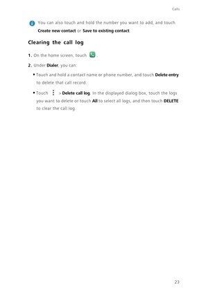 Page 2723
Calls
 
You can also touch and hold the number you want to add, and touch 
Create new contact or Save to existing contact. 
Clearing the call log
1. On the home screen, touch .
2. Under Dialer, you can: 
•Touch and hold a contact name or phone number, and touch Delete entry 
to delete that call record.
•Touch  > Delete call log. In the displayed dialog box, touch the logs 
you want to delete or touch All to select all logs, and then touch DELETE 
to clear the call log.  