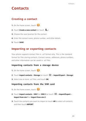 Page 28Contacts
24
Contacts
Creating a contact
1. On the home screen, touch .
2. Touch Create a new contact (or touch ).
3. Choose the save location for the contact. 
4. Enter the contact name, phone number, and other details. 
5. Touch SAVE. 
Importing or exporting contacts
Your phone supports contact files in .vcf format only. This is the standard 
format for files storing contacts. Contact names, addresses, phone numbers, 
and other information can be saved in .vcf files. 
Importing contacts from a storage...