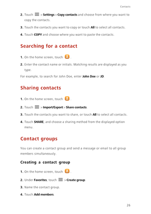 Page 30Contacts
26
2. Touch  > Settings > Copy contacts and choose from where you want to 
copy the contacts. 
3. Touch the contacts you want to copy or touch All to select all contacts. 
4. Touch COPY and choose where you want to paste the contacts. 
Searching for a contact
1. On the home screen, touch .
2. Enter the contact name or initials. Matching results are displayed as you 
type.
For example, to search for John Doe, enter John Doe or JD. 
Sharing contacts
1. On the home screen, touch .
2. Touch  >...