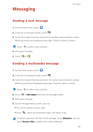 Page 32Messaging
28
Messaging
Sending a text message
1. On the home screen, touch .
2. In the list of message threads, touch .
3. Touch the recipient text box and enter the contact name or phone number. 
Matching results are displayed as you type. Touch to select a contact. 
 
Touch  to select more contacts. 
4. Write your message.
5. Touch or . 
Sending a multimedia message
1. On the home screen, touch .
2. In the list of message threads, touch .
3. Touch the recipient text box and enter the contact name or...