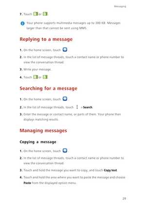 Page 3329
Messaging
7. Touch or . 
 
Your phone supports multimedia messages up to 300 KB. Messages 
larger than that cannot be sent using MMS. 
Replying to a message
1. On the home screen, touch .
2. In the list of message threads, touch a contact name or phone number to 
view the conversation thread. 
3. Write your message.
4. Touch or . 
Searching for a message
1. On the home screen, touch .
2. In the list of message threads, touch  > Search.
3. Enter the message or contact name, or parts of them. Your phone...