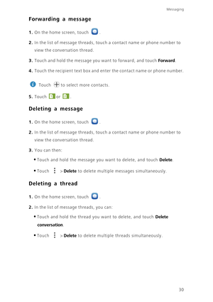 Page 34Messaging
30
Forwarding a message
1. On the home screen, touch .
2. In the list of message threads, touch a contact name or phone number to 
view the conversation thread. 
3. Touch and hold the message you want to forward, and touch Forward. 
4. Touch the recipient text box and enter the contact name or phone number.
 
Touch  to select more contacts. 
5. Touch or . 
Deleting a message
1. On the home screen, touch .
2. In the list of message threads, touch a contact name or phone number to 
view the...