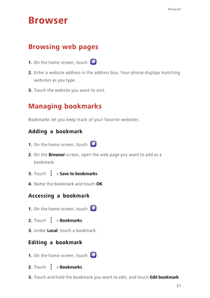 Page 3531
Browser
Browser
Browsing web pages
1. On the home screen, touch .
2. Enter a website address in the address box. Your phone displays matching 
websites as you type. 
3. Touch the website you want to visit.
Managing bookmarks
Bookmarks let you keep track of your favorite websites.
Adding a bookmark
1. On the home screen, touch .
2. On the Browser screen, open the web page you want to add as a 
bookmark. 
3. Touch  > Save to bookmarks. 
4. Name the bookmark and touch OK.
Accessing a bookmark
1. On the...