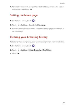 Page 36Browser
32
4. Rename the bookmark, change the website address, or revise the account 
information. Then touch 
OK. 
Setting the home page
1. On the home screen, touch .
2. Touch  > Settings > General > Set homepage. 
3. From the displayed option menu, choose the web page you want to set as 
the home page. 
Clearing your browsing history
To better protect your privacy, clear your browsing history from time to time.
1. On the home screen, touch .
2. Touch  > Settings > Privacy & security > Clear history....