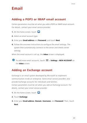 Page 3733
Email
Email
Adding a POP3 or IMAP email account
Certain parameters must be set when you add a POP3 or IMAP email account. 
For details, contact your email service provider.
1. On the home screen, touch .
2. Select an email account type. 
3. Enter your Email address and Password, and touch Next.
4. Follow the onscreen instructions to configure the email settings. The 
system then automatically connects to the server and checks server 
settings. 
When the email account is set up, the Inbox screen is...