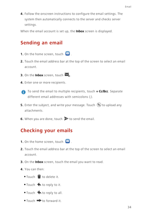 Page 38Email
34
4. Follow the onscreen instructions to configure the email settings. The 
system then automatically connects to the server and checks server 
settings. 
When the email account is set up, the Inbox screen is displayed. 
Sending an email
1. On the home screen, touch .
2. Touch the email address bar at the top of the screen to select an email 
account. 
3. On the Inbox screen, touch .
4. Enter one or more recipients. 
 
To send the email to multiple recipients, touch + Cc/Bcc. Separate 
different...