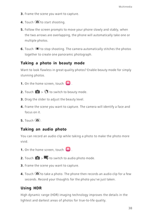 Page 42Multimedia
38
3. Frame the scene you want to capture. 
4. Touch to start shooting. 
5. Follow the screen prompts to move your phone slowly and stably, when 
the two arrows are overlapping, the phone will automatically take one or 
multiple photos.
6. Touch to stop shooting. The camera automatically stitches the photos 
together to create one panoramic photograph.
Taking a photo in beauty mode
Want to look flawless in great quality photos? Enable beauty mode for simply 
stunning photos.
1. On the home...