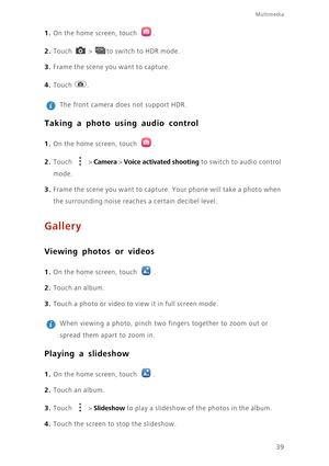 Page 4339
Multimedia
1. On the home screen, touch .
2. Touch  > to switch to HDR mode. 
3. Frame the scene you want to capture. 
4. Touch . 
 
The front camera does not support HDR. 
Taking a photo using audio control
1. On the home screen, touch .
2. Touch  > Camera > Voice activated shooting to switch to audio control 
mode.
3. Frame the scene you want to capture. Your phone will take a photo when 
the surrounding noise reaches a certain decibel level.
Gallery
Viewing photos or videos
1. On the home screen,...