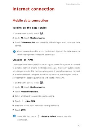 Page 46Internet connection 
42
Internet connection
Mobile data connection
Turning on the data service
1. On the home screen, touch .
2. Under All, touch Mobile networks. 
3. Touch Data connection, and select the SIM which you want to turn on data 
service.
 
When you dont need to access the Internet, turn off the data service to 
save battery power and reduce data usage. 
Creating an APN
The Access Point Name (APN) is a necessary parameter for a phone to connect 
to a mobile network or send multimedia messages....