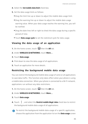 Page 4945
Internet connection 
4. Select the Set mobile data limit check box.
5. Set the data usage limits as follows:
•Drag the limit line up or down to adjust the mobile data usage limit. 
•Drag the warning line up or down to adjust the mobile data usage 
warning value. When your data usage reaches the warning line, you will 
be notified. 
•Drag the date lines left or right to check the data usage during a specific 
period of time. 
•Touch Data usage cycle to set the statistical cycle for data usage. 
Viewing...