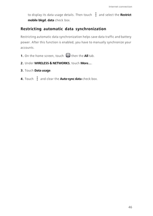 Page 50Internet connection 
46 to display its data usage details. Then touch  and select the 
Restrict 
mobile bkgd. data
 check box. 
Restricting automatic data synchronization
Restricting automatic data synchronization helps save data traffic and battery 
power. After this function is enabled, you have to manually synchronize your 
accounts. 
1. On the home screen, touch then the All tab.
2. Under WIRELESS & NETWORKS, touch More….
3. Touch Data usage. 
4. Touch and clear the Auto-sync data check box. 