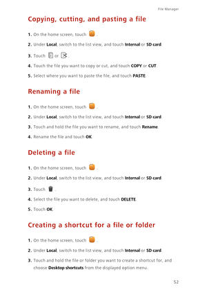 Page 56File Manager 
52
Copying, cutting, and pasting a file
1. On the home screen, touch .
2. Under Local, switch to the list view, and touch Internal or SD card.
3. Touch or .
4. Touch the file you want to copy or cut, and touch COPY or CUT. 
5. Select where you want to paste the file, and touch PASTE. 
Renaming a file
1. On the home screen, touch .
2. Under Local, switch to the list view, and touch Internal or SD card.
3. Touch and hold the file you want to rename, and touch Rename. 
4. Rename the file and...