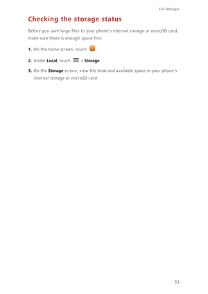 Page 5753
File Manager 
Checking the storage status
Before you save large files to your phones internal storage or microSD card, 
make sure there is enough space first. 
1. On the home screen, touch .
2. Under Local, touch  > Storage. 
3. On the Storage screen, view the total and available space in your phones 
internal storage or microSD card. 