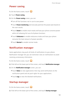 Page 62Phone Manager 
58
Power saving
1. On the home screen, touch .
2. Touch Power saving. 
3. On the Power saving screen, you can: 
•Turn off the functions not in use to save power. 
•Touch Power monitoring and manually optimize the power plan based on 
the scan results. 
•Touch Smart to enable smart mode and have your phone conserve power 
while still allowing full use of all phone functions. 
•Touch Endurance to enable endurance mode and have your phone 
consume the least amount of power possible. 
•Touch...