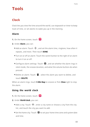 Page 64Tools
60
Tools
Clock
Clock lets you view the time around the world, use stopwatch or timer to keep 
track of time, or set alarms to wake you up in the morning.
Alarm
1. On the home screen, touch .
2. Under Alarm, you can: 
•Add an alarm: Touch , and set the alarm time, ringtone, how often it 
repeats, and more. Then touch DONE. 
•Turn on or off an alarm: Touch the switch button to the right of an alarm 
to turn it on or off. 
•Configure alarm settings: Touch , and set whether the alarm rings in 
silent...