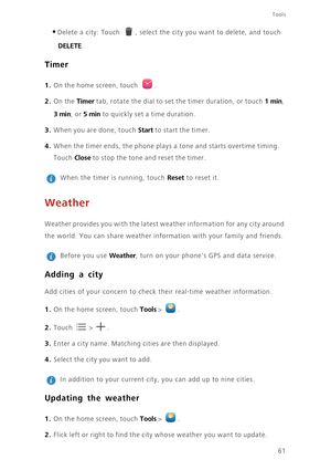 Page 6561
Tools
•Delete a city: Touch , select the city you want to delete, and touch 
DELETE. 
Timer
1. On the home screen, touch . 
2. On the Timer tab, rotate the dial to set the timer duration, or touch 1 min, 
3 min, or 5 min to quickly set a time duration. 
3. When you are done, touch Start to start the timer. 
4. When the timer ends, the phone plays a tone and starts overtime timing. 
Touch 
Close to stop the tone and reset the timer. 
 
When the timer is running, touch Reset to reset it. 
Weather...