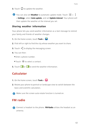 Page 66Tools
62
3. Touch to update the weather.
 
You can also set Weather to automatic update mode. Touch   >   
> 
Settings, select Auto update, and set Update interval. Your phone will 
then update the weather at the interval you set.
Sharing weather information
Your phone lets you send weather information as a text message to remind 
your family and friends of weather changes.
1. On the home screen, touch Tools > .
2. Flick left or right to find the city whose weather you want to share.
3. Touch to display...