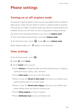 Page 68Phone settings 
64
Phone settings
Turning on or off airplane mode
Your phones signal reception or transmission may interfere with an airplanes 
flight system. Power off your phone or switch to airplane mode as required 
when you are on a flight. In airplane mode, your phones wireless features are 
disabled, but you can still listen to music or play games using your phone. 
Use either of the following methods to turn on or off 
Airplane mode: 
• Press and hold the power button, and touch Airplane mode. 
•...