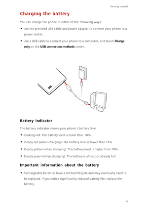 Page 8Getting started 
4
Charging the battery
You can charge the phone in either of the following ways: 
• Use the provided USB cable and power adapter to connect your phone to a 
power socket. 
• Use a USB cable to connect your phone to a computer, and touch Charge 
only
 on the USB connection methods screen. 
Battery indicator
The battery indicator shows your phones battery level. 
• Blinking red: The battery level is lower than 10%.
• Steady red (when charging): The battery level is lower than 10%.
• Steady...