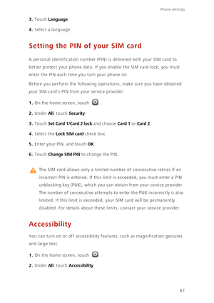 Page 7167
Phone settings 
3. Touch Language. 
4. Select a language. 
Setting the PIN of your SIM card
A personal identification number (PIN) is delivered with your SIM card to 
better protect your phone data. If you enable the SIM card lock, you must 
enter the PIN each time you turn your phone on. 
Before you perform the following operations, make sure you have obtained 
your SIM cards PIN from your service provider. 
1. On the home screen, touch .
2. Under All, touch Security. 
3. Touch Set Card 1/Card 2 lock...