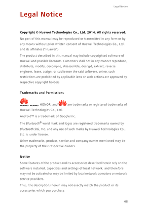 Page 72Legal Notice 
68
Legal Notice
Copyright © Huawei Technologies Co., Ltd. 2014. All rights reserved.
No part of this manual may be reproduced or transmitted in any form or by 
any means without prior written consent of Huawei Technologies Co., Ltd. 
and its affiliates (Huawei).
The product described in this manual may include copyrighted software of 
Huawei and possible licensors. Customers shall not in any manner reproduce, 
distribute, modify, decompile, disassemble, decrypt, extract, reverse 
engineer,...