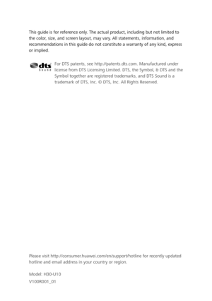 Page 75This guide is for reference only. The actual product, including but not limited to 
the color, size, and screen layout, may vary. All statements, information, and 
recommendations in this guide do not constitute a warranty of any kind, express 
or implied. Please visit http://consumer.huawei.com/en/support/hotline for recently updated 
hotline and email address in your country or region.
Model: H30-U10
V100R001_01
For DTS patents, see http://patents.dts.com. Manufactured under 
license from DTS Licensing...