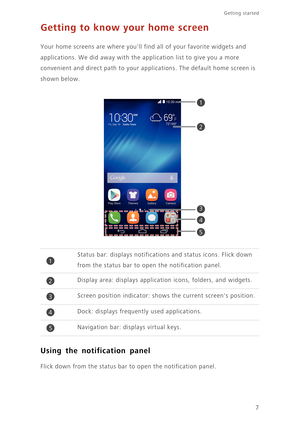 Page 117
Getting started 
Getting to know your home screen
Your home screens are where youll find all of your favorite widgets and 
applications. We did away with the application list to give you a more 
convenient and direct path to your applications. The default home screen is 
shown below.
Using the notification panel
Flick down from the status bar to open the notification panel.
Status bar: displays notifications and status icons. Flick down 
from the status bar to open the notification panel.
Display area:...