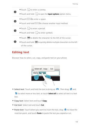 Page 18Texting
14
Editing text
Discover how to select, cut, copy, and paste text on your phone.
• Select text: Touch and hold the text to bring up . Then drag and 
to select more or less text, or touch Select all to select all text in a text 
box. 
• Copy text: Select text and touch Copy. 
• Cut text: Select text and touch Cut. 
• Paste text: Touch where you want to insert the text, drag to move the 
insertion point, and touch Paste to paste the text you copied or cut. 
•Touch to enter a comma. 
•Touch and hold...
