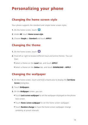 Page 2016
Personalizing your phone
Changing the home screen style
Your phone supports the standard and simple home screen styles.
1. On the home screen, touch .
2. Under All, touch Home screen style. 
3. Choose Simple or Standard and touch APPLY. 
Changing the theme
1. On the home screen, touch .
2. Flick left or right to browse different local and online themes. You can 
then: 
•Select a theme on the Local tab, and touch APPLY. 
•Select a theme on the Online tab, and touch DOWNLOAD > APPLY. 
Changing the...